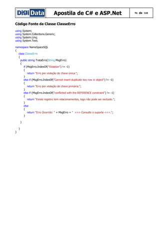 Apostila de C# e ASP.Net 96 de 168
Código Fonte da Classe ClasseErro
using System;
using System.Collections.Generic;
using System.Linq;
using System.Text;
namespace NameSpaceSQL
{
class ClasseErro
{
public string TrataErro(String MsgErro)
{
if (MsgErro.IndexOf("Violation") != -1)
{
return "Erro por violação de chave única.";
}
else if (MsgErro.IndexOf("Cannot insert duplicate key row in object") != -1)
{
return "Erro por violação de chave primária.";
}
else if (MsgErro.IndexOf("conflicted with the REFERENCE constraint") != -1)
{
return "Existe registro tem relacionamentos, logo não pode ser excluido.";
}
else
{
return "Erro Ocorrido: " + MsgErro + " >>> Consulte o suporte <<<.";
}
}
}
}
 