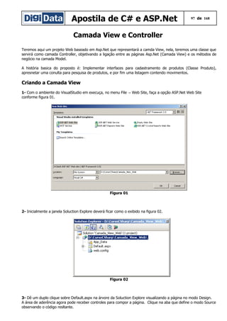 Apostila de C# e ASP.Net 97 de 168
Camada View e Controller
Teremos aqui um projeto Web baseado em Asp.Net que representará a camda View, nela, teremos uma classe que
servirá como camada Controller, objetivando a ligação entre as páginas Asp.Net (Camada View) e os métodos de
negócio na camada Model.
A história basica do proposto é: Implementar interfaces para cadastramento de produtos (Classe Produto),
apresnetar uma conulta para pesquisa de produtos, e por fim uma listagem contendo movimentos.
Criando a Camada View
1- Com o ambiente do VisualStudio em execuça, no menu File Web Site, faça a opção ASP.Net Web Site→
conforme figura 01.
Figura 01
2- Inicialmente a janela Soluction Explore deverá ficar como o exibido na figura 02.
Figura 02
3- Dê um duplo clique sobre Default.aspx na árvore da Soluction Explore visualizando a página no modo Design.
A área de aderência agora pode receber controles para compor a página. Clique na aba que define o modo Source
observando o código resltante.
 