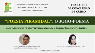 INSTITUTO FEDERAL DE ALAGOAS - IFAL
CURSO DE GRADUAÇÃO EM LETRAS
PORTUGUÊS E LITERATURA
“POESIA PIRAMIDAL”: O JOGO-POEMA
MACEIÓ, 10 de agosto de 2023
Discente: JOSÉ CARLOS DOS SANTOS JÚNIOR
PSEUDÔNIMO: POETA STANISLAW AZIR
UMA EXPERIÊNCIA DE MULTILETRAMENTO PARA A FORMAÇÃO DE NOVOS POETAS
Orientadora: Profª. Drª. CHRISTIANE BATINGAAGRA.
 