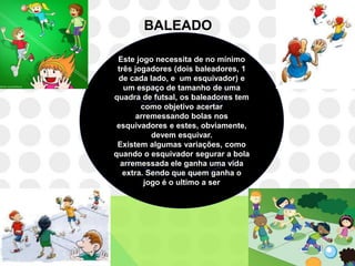 BALEADO

 Este jogo necessita de no mínimo
 três jogadores (dois baleadores, 1
 de cada lado, e um esquivador) e
   um espaço de tamanho de uma
quadra de futsal, os baleadores tem
        como objetivo acertar
       arremessando bolas nos
 esquivadores e estes, obviamente,
           devem esquivar.
 Existem algumas variações, como
quando o esquivador segurar a bola
  arremessada ele ganha uma vida
   extra. Sendo que quem ganha o
         jogo é o ultimo a ser
 