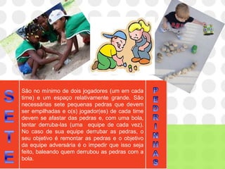 São no mínimo de dois jogadores (um em cada
time) e um espaço relativamente grande. São
necessárias sete pequenas pedras que devem
ser empilhadas e o(s) jogador(es) de cada time
devem se afastar das pedras e, com uma bola,
tentar derruba-las (uma equipe de cada vez).
No caso de sua equipe derrubar as pedras, o
seu objetivo é remontar as pedras e o objetivo
da equipe adversária é o impedir que isso seja
feito, baleando quem derrubou as pedras com a
bola.
 