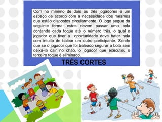 Com no mínimo de dois ou três jogadores e um
espaço de acordo com a necessidade dos mesmos
que estão dispostos circularmente. O jogo segue da
seguinte forma: estes devem passar uma bola
contando cada toque até o número três, o qual o
jogador que tiver a oportunidade deve bater nela
com intuito de balear um outro participante. Sendo
que se o jogador que foi baleado segurar a bola sem
deixa-la cair no chão, o jogador que executou o
terceiro toque é eliminado.
              TRÊS CORTES
 