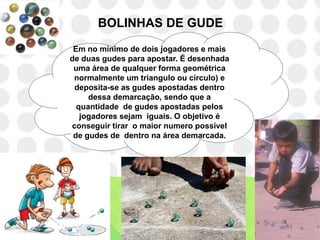 BOLINHAS DE GUDE
 Em no mínimo de dois jogadores e mais
de duas gudes para apostar. É desenhada
 uma área de qualquer forma geométrica
 normalmente um triangulo ou círculo) e
 deposita-se as gudes apostadas dentro
     dessa demarcação, sendo que a
  quantidade de gudes apostadas pelos
   jogadores sejam iguais. O objetivo é
conseguir tirar o maior numero possível
 de gudes de dentro na área demarcada.
 