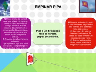 EMPINAR PIPA


  1) Passe a linha do carretel
 para uma lata de refrigerante
                                                          4) Observe a direção do vento.
 ou outro objeto no qual você
                                                          Corra contra ele, segurando a
   consiga enrolá-la. Não se
                                                           lata na mão, e vá soltando a
  esqueça de amarrar bem a
                                                                  linha aos poucos.
primeira volta. Caso contrário,   Pipa é um brinquedo         5) Se a pipa não subir de
 se acabar a linha e sua pipa
                                    feito de varetas,         imediato, não desista. Às
   estiver no alto, ela pode ir
                                                           vezes, ela pode demorar um
            embora.                papel, cola e linha.        pouco para pegar vento.
2) Amarre a linha bem firme no
                                                              6) Quando a pipa ganhar
            cabresto.
                                                              altura, relaxe e deixe sua
3) Empine sua pipa num local
                                                             imaginação voar com ela.
 adequado – sempre longe de
carros, postes, fios e antenas.
 