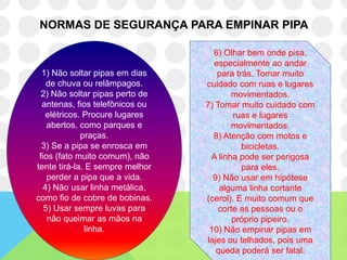 NORMAS DE SEGURANÇA PARA EMPINAR PIPA

                                   6) Olhar bem onde pisa,
                                   especialmente ao andar
  1) Não soltar pipas em dias       para trás. Tomar muito
    de chuva ou relâmpagos.      cuidado com ruas e lugares
  2) Não soltar pipas perto de          movimentados.
  antenas, fios telefônicos ou   7) Tomar muito cuidado com
   elétricos. Procure lugares            ruas e lugares
    abertos, como parques e             movimentados.
             praças.               8) Atenção com motos e
  3) Se a pipa se enrosca em               bicicletas.
 fios (fato muito comum), não     A linha pode ser perigosa
tente tirá-la. E sempre melhor             para eles.
    perder a pipa que a vida.      9) Não usar em hipótese
  4) Não usar linha metálica,        alguma linha cortante
como fio de cobre de bobinas.    (cerol). E muito comum que
   5) Usar sempre luvas para         corte as pessoas ou o
    não queimar as mãos na               próprio pipeiro.
              linha.              10) Não empinar pipas em
                                 lajes ou telhados, pois uma
                                    queda poderá ser fatal.
 