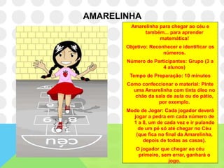 AMARELINHA
         Amarelinha para chegar ao céu e
              também... para aprender
                    matemática!
       Objetivo: Reconhecer e identificar os
                      números.
       Número de Participantes: Grupo (3 a
                     4 alunos)
        Tempo de Preparação: 10 minutos
       Como confeccionar o material: Pinte
         uma Amarelinha com tinta óleo no
          chão da sala de aula ou do pátio,
                   por exemplo.
       Modo de Jogar: Cada jogador deverá
         jogar a pedra em cada número de
         1 a 8, um de cada vez e ir pulando
           de um pé só até chegar no Céu
          (que fica no final da Amarelinha,
             depois de todas as casas).
           O jogador que chegar ao céu
            primeiro, sem errar, ganhará o
                        jogo.
 