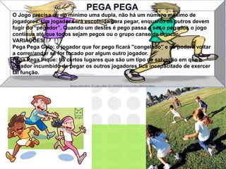 PEGA PEGA
O Jogo precisa de no mínimo uma dupla, não há um número máximo de
jogadores. Um jogador será escolhido para pegar, enquanto os outros devem
fugir do “pegador”. Quando um destes é pego passa a ser o pegador, o jogo
continua até que todos sejam pegos ou o grupo canse de brincar.
VARIAÇÕES:
Pega Pega Gelo: o jogador que for pego ficará ''congelado'' e só poderá voltar
a correr/andar se for tocado por algum outro jogador.
Pega Pega Pique: há certos lugares que são um tipo de salvação em que o
jogador incumbido de pegar os outros jogadores fica incapacitado de exercer
tal função.
 
