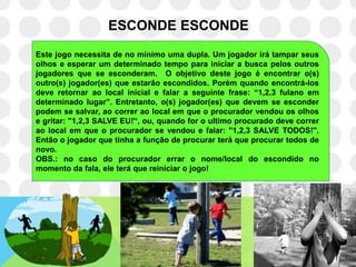 ESCONDE ESCONDE
Este jogo necessita de no mínimo uma dupla. Um jogador irá tampar seus
olhos e esperar um determinado tempo para iniciar a busca pelos outros
jogadores que se esconderam. O objetivo deste jogo é encontrar o(s)
outro(s) jogador(es) que estarão escondidos. Porém quando encontrá-los
deve retornar ao local inicial e falar a seguinte frase: “1,2,3 fulano em
determinado lugar”. Entretanto, o(s) jogador(es) que devem se esconder
podem se salvar, ao correr ao local em que o procurador vendou os olhos
e gritar: ''1,2,3 SALVE EU!'„, ou, quando for o ultimo procurado deve correr
ao local em que o procurador se vendou e falar: ''1,2,3 SALVE TODOS!''.
Então o jogador que tinha a função de procurar terá que procurar todos de
novo.
OBS.: no caso do procurador errar o nome/local do escondido no
momento da fala, ele terá que reiniciar o jogo!
 