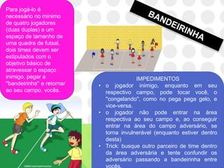 Para jogá-lo é
necessário no mínimo
de quatro jogadores
(duas duplas) e um
espaço de tamanho de
uma quadra de futsal,
dois times devem ser
estipulados com o
objetivo básico de
atravessar o espaço
inimigo, pegar a                           IMPEDIMENTOS
''bandeirinha'‘ e retornar   • o jogador inimigo, enquanto em seu
ao seu campo. vocês.           respectivo campo, pode tocar você, o
                               ''congelando'', como no pega pega gelo, e
                               vice-versa.
                             • o jogador não pode entrar na área
                               respectiva ao seu campo e, ao conseguir
                               entrar na área do campo adversário, se
                               torna invulnerável (enquanto estiver dentro
                               desta)
                             • Trick: busque outro parceiro de time dentro
                               da área adversária e tente confundir os
                               adversário passando a bandeirinha entre
 