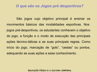 EDUCAÇÃO FÍSICA E A CULTURA CORPORAL O que são os Jogos pré desportivos? São jogos cujo objetivo principal é ensinar os movimentos básicos das modalidades esportivas. Nos jogos pré-desportivos , os estudantes conhecem o objetivo do jogo, a função e o modo de execução das principais ações técnico-táticas e as suas principais regras. Como início do jogo, marcação de “gols”, “cestas” ou pontos, adequando as suas ações a esse conhecimento.