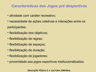 EDUCAÇÃO FÍSICA E A CULTURA CORPORAL Características dos Jogos pré desportivos atividade com caráter recreativo; necessidade de ações coletivas e interações entre os participantes; flexibilização dos objetivos; flexibilização de regras; flexibilização de espaços; flexibilização de duração; flexibilização de jogadores; proximidade aos jogos esportivos institucionalizados.