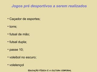 EDUCAÇÃO FÍSICA E A CULTURA CORPORAL Jogos pré desportivos a serem realizados Caçador de esportes; torre; futsal de mão; futsal dupla; passe 10; voleibol no escuro; volelençol