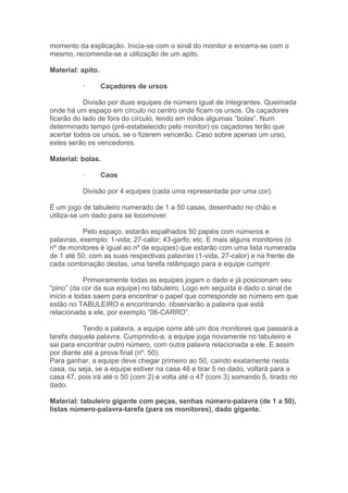momento da explicação. Inicia-se com o sinal do monitor e encerra-se com o
mesmo, recomenda-se a utilização de um apito.
Material: apito.
· Caçadores de ursos
Divisão por duas equipes de número igual de integrantes. Queimada
onde há um espaço em círculo no centro onde ficam os ursos. Os caçadores
ficarão do lado de fora do círculo, tendo em mãos algumas “bolas”. Num
determinado tempo (pré-estabelecido pelo monitor) os caçadores terão que
acertar todos os ursos, se o fizerem vencerão. Caso sobre apenas um urso,
estes serão os vencedores.
Material: bolas.
· Caos
Divisão por 4 equipes (cada uma representada por uma cor).
É um jogo de tabuleiro numerado de 1 a 50 casas, desenhado no chão e
utiliza-se um dado para se locomover.
Pelo espaço, estarão espalhados 50 papéis com números e
palavras, exemplo: 1-vida; 27-calor; 43-garfo; etc. E mais alguns monitores (o
nº de monitores é igual ao nº de equipes) que estarão com uma lista numerada
de 1 até 50, com as suas respectivas palavras (1-vida, 27-calor) e na frente de
cada combinação destas, uma tarefa relâmpago para a equipe cumprir.
Primeiramente todas as equipes jogam o dado e já posicionam seu
“pino” (da cor da sua equipe) no tabuleiro. Logo em seguida é dado o sinal de
início e todas saem para encontrar o papel que corresponde ao número em que
estão no TABULEIRO e encontrando, observarão a palavra que está
relacionada a ele, por exemplo “06-CARRO”.
Tendo a palavra, a equipe corre até um dos monitores que passará a
tarefa daquela palavra. Cumprindo-a, a equipe joga novamente no tabuleiro e
sai para encontrar outro número, com outra palavra relacionada a ele. E assim
por diante até a prova final (nº. 50).
Para ganhar, a equipe deve chegar primeiro ao 50, caindo exatamente nesta
casa, ou seja, se a equipe estiver na casa 48 e tirar 5 no dado, voltará para a
casa 47, pois irá até o 50 (com 2) e volta até o 47 (com 3) somando 5, tirado no
dado.
Material: tabuleiro gigante com peças, senhas número-palavra (de 1 a 50),
listas número-palavra-tarefa (para os monitores), dado gigante.
 