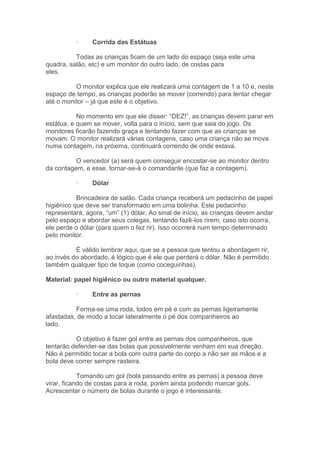 · Corrida das Estátuas
Todas as crianças ficam de um lado do espaço (seja este uma
quadra, salão, etc) e um monitor do outro lado, de costas para
eles.
O monitor explica que ele realizará uma contagem de 1 a 10 e, neste
espaço de tempo, as crianças poderão se mover (correndo) para tentar chegar
até o monitor – já que este é o objetivo.
No momento em que ele disser: “DEZ!”, as crianças devem parar em
estátua, e quem se mover, volta para o início, sem que saia do jogo. Os
monitores ficarão fazendo graça e tentando fazer com que as crianças se
movam. O monitor realizará várias contagens, caso uma criança não se mova
numa contagem, na próxima, continuará correndo de onde estava.
O vencedor (a) será quem conseguir encostar-se ao monitor dentro
da contagem, e esse, tornar-se-á o comandante (que faz a contagem).
· Dólar
Brincadeira de salão. Cada criança receberá um pedacinho de papel
higiênico que deve ser transformado em uma bolinha. Este pedacinho
representará, agora, “um” (1) dólar. Ao sinal de início, as crianças devem andar
pelo espaço e abordar seus colegas, tentando fazê-los rirem, caso isto ocorra,
ele perde o dólar (para quem o fez rir). Isso ocorrerá num tempo determinado
pelo monitor.
É válido lembrar aqui, que se a pessoa que tentou a abordagem rir,
ao invés do abordado, é lógico que é ele que perderá o dólar. Não é permitido
também qualquer tipo de toque (como coceguinhas).
Material: papel higiênico ou outro material qualquer.
· Entre as pernas
Forma-se uma roda, todos em pé e com as pernas ligeiramente
afastadas, de modo a tocar lateralmente o pé dos companheiros ao
lado.
O objetivo é fazer gol entre as pernas dos companheiros, que
tentarão defender-se das bolas que possivelmente venham em sua direção.
Não é permitido tocar a bola com outra parte do corpo a não ser as mãos e a
bola deve correr sempre rasteira.
Tomando um gol (bola passando entre as pernas) a pessoa deve
virar, ficando de costas para a roda, porém ainda podendo marcar gols.
Acrescentar o número de bolas durante o jogo é interessante.
 