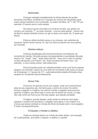 · Númerobol
Crianças sentadas paralelamente às linhas laterais da quadra
formando uma fileira, divididas em 2 equipes de número de integrantes igual.
Cada criança receberá uma numeração, na ordem da fileira, de “1” até “10” por
exemplo. O mesmo para a outra equipe.
No centro haverá uma bola e ao sinal do monitor, que gritará um
número, por exemplo “7”, as duas crianças – uma de cada equipe – devem sair
da fileira e ambas tentarão marcar um gol ou fazer uma cesta, etc. E assim por
diante.
Pode-se utilizar também panos e as crianças, com cabinhos de
vassoura, devem tentar marcar um “gol” por entre as pernas de uma cadeira,
por exemplo.
· Número maluco
Crianças espalhadas pelo local caminhando normalmente. Ao
comando do monitor, formarão grupos correspondentes à quantidade dita pelo
mesmo. Ex: “dupla”, “seis”, “duas vezes três (6)”, “dois com a mão na parede”,
“quatro abraçando o tio Fulano”, etc. Assim se todos formarem trios - por
exemplo - e uma criança sobrar, esta estará fora.
Esta brincadeira pode ser utilizada também como uma forma separar
equipes, por exemplo: depois de uma série de comandos é dito (para um grupo
de 20 pessoas +/-) “grupos de 10” – automaticamente estarão formados duas
equipes de 10 pessoas aproximadamente.
· Nunca Três
Forma-se um grande círculo com duplas, onde uma criança ficará
atrás de seu respectivo par, de frente para o centro do círculo. No centro
haverá o pegador e o fugitivo. Ao sinal do monitor o pegador deve procurar
apanhar o fugitivo, que deve fugir e nunca sair de dentro do círculo, ou seja,
não vale correr por fora ou por trás das duplas, que estarão sentadas.
O fugitivo, quando desejar, pode sentar-se atrás de uma dupla
qualquer e quando isto acontecer, o pegador será agora o novo fugitivo e a
criança que estava sentada (a criança da frente da dupla) será o novo pegador.
E assim conseqüentemente.
· O Caçador, o Pardal e a Abelha.
Todas as crianças fazem um círculo de mãos dadas, com exceção
de 3 participantes, que serão o caçador, a abelha e o pardal.
 