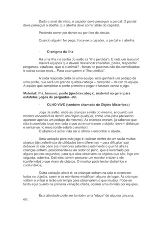 Dado o sinal de início, o caçador deve perseguir o pardal. O pardal
deve perseguir a abelha. E a abelha deve correr atrás do caçador.
Podendo correr por dentro ou por fora do círculo.
Quando alguém for pego, troca-se o caçador, o pardal e a abelha.
· O enigma da Ilha
Há uma ilha no centro do salão (a “ilha perdida”). E nela um tesouro!
Haverá equipes que devem desvendar charadas, pistas, responder
perguntas, estafetas, qual é o animal? , forcas de palavras não tão complicadas
e outras coisas mais... Para alcançarem a “ilha perdida”.
A cada resposta certa de uma equipe, esta ganhará um pedaço de
uma ponte, que será um grande quebra-cabeça – comprido – da cor da equipe.
A equipe que completar a ponte primeiro e pegar o tesouro vence o jogo.
Material: ilha, tesouro, ponte (quebra-cabeça), material no geral para
estafetas, jogos de perguntas, etc.
· OLHO VIVO (também chamado de Objeto Misterioso)
Jogo de salão, onde as crianças sairão do mesmo, enquanto um
monitor esconderá lá dentro um objeto qualquer, como uma pilha (deixando
aparecer apenas um pedaço do mesmo). As crianças entram, já sabendo que
não é permitido tocar em nada e que ao encontrarem o objeto, devem disfarçar
e sentar-se no meio (onde estará o monitor).
O objetivo é achar não ser o último a encontrar o objeto.
Uma variação para este jogo é: colocar dentro de um salão muitos
objetos (de preferência de utilidades bem diferentes – para dificultar) por
debaixo de um pano (os monitores saberão exatamente o que há ali) as
crianças entram, posicionando-se ao redor do pano, que é levantado por
alguns poucos segundos, para que elas observem os objetos que são, logo em
seguida, cobertos. Dali eles devem procurar um monitor e dizer a ele
(conferindo) o que viram de objetos. O monitor pode tentar distraí-los e
confundi-los;
Outra variação ainda é: as crianças entram na sala e observam
todos os objetos, saem e os monitores modificam alguns de lugar. As crianças
voltam a entrar e terão um tempo para observarem o que mudou. Pode-se
tanto aqui quanto na primeira variação citada, ocorrer uma divisão por equipes.
Esta atividade pode ser também uma “etapa” de alguma gincana,
etc.
 