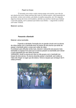 · Papel no Corpo
É formada uma roda e cada criança pega uma senha, que não de
ser aberta de início. Estas senhas são mais ou menos assim: mão esquerda do
pé direito, ombro com ombro, pé direito no joelho esquerdo, etc. Em seguida
alguma criança dá início à brincadeira, abrindo sua senha e tendo que realizar
o que ela manda, com a pessoa que está à sua direita –– segurando a senha
com este TOQUE.
Material: senhas.
Passando o Bambolê
Material: vários bambolês
Fazendo a atividade: formação de um grande círculo com os alunos
de mãos dadas com o bambolê entre os braços de dois alunos que terão de
passar o bambolê sobre o corpo sem soltar as mãos.
O professor para dificultar ainda mais, deverá ir colocando aos poucos mais
bambolês no espaço livre para que os alunos passem os bambolês sem deixar
o outro bambolê que vem atrás acumular.
VARIAÇÂO: dividir os alunos em dois ou três grupos com o bambolê nos
braços de dois alunos. Os alunos deverão passar o bambolê, sem soltar as
mãos até chegar no lugar que ele estava. Vence a equipe que conseguir dar 5
voltas primeiro.
 