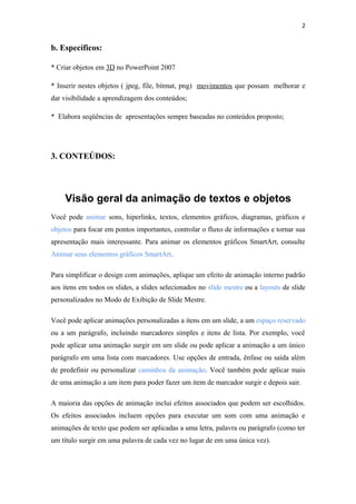 2


b. Específicos:

* Criar objetos em 3D no PowerPoint 2007

* Inserir nestes objetos ( jpeg, file, bitmat, png) movimentos que possam melhorar e
dar visibilidade a aprendizagem dos conteúdos;

* Elabora seqüências de apresentações sempre baseadas no conteúdos proposto;




3. CONTEÚDOS:




    Visão geral da animação de textos e objetos
Você pode animar sons, hiperlinks, textos, elementos gráficos, diagramas, gráficos e
objetos para focar em pontos importantes, controlar o fluxo de informações e tornar sua
apresentação mais interessante. Para animar os elementos gráficos SmartArt, consulte
Animar seus elementos gráficos SmartArt.

Para simplificar o design com animações, aplique um efeito de animação interno padrão
aos itens em todos os slides, a slides selecionados no slide mestre ou a layouts de slide
personalizados no Modo de Exibição de Slide Mestre.

Você pode aplicar animações personalizadas a itens em um slide, a um espaço reservado
ou a um parágrafo, incluindo marcadores simples e itens de lista. Por exemplo, você
pode aplicar uma animação surgir em um slide ou pode aplicar a animação a um único
parágrafo em uma lista com marcadores. Use opções de entrada, ênfase ou saída além
de predefinir ou personalizar caminhos da animação. Você também pode aplicar mais
de uma animação a um item para poder fazer um item de marcador surgir e depois sair.

A maioria das opções de animação inclui efeitos associados que podem ser escolhidos.
Os efeitos associados incluem opções para executar um som com uma animação e
animações de texto que podem ser aplicadas a uma letra, palavra ou parágrafo (como ter
um título surgir em uma palavra de cada vez no lugar de em uma única vez).
 