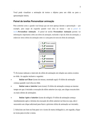 3


    Você pode visualizar a animação de textos e objetos para um slide ou para a
    apresentação inteira.


    Painel de tarefas Personalizar animação

    Para controlar como e quando você deseja que um item apareça durante a apresentação — por
    exemplo, para surgir da esquerda quando você clica no mouse — use o painel de
    tarefasPersonalizar Animação . O painel de tarefas Personalizar Animação permite ver
    informações importantes sobre um efeito de animação, incluindo o tipo de efeito de animação, a
    ordem de vários efeitos de animação entre si e uma parte do texto do efeito de animação.




    1. Os ícones indicam o intervalo do efeito de animação em relação aos outros eventos
    no slide. As opções incluem o seguinte:
•           Iniciar ao Clicar (ícone do mouse, mostrado aqui): O efeito de animação
    começa quando você clica no slide.
•           Iniciar com o Anterior (sem ícone): O efeito de animação começa ao mesmo
    tempo em que é iniciada a execução do efeito anterior (ou seja, um clique executa dois
    ou mais efeitos de animação).

•           Iniciar Após o Anterior (ícone de relógio): O efeito de animação começa
    imediatamente após o término da execução do efeito anterior na lista (ou seja, não é
    necessário um clique adicional para fazer o próximo efeito de animação ser iniciado).

    2. Selecione um item na lista para ver o ícone do menu (triângulo) e, em seguida, clique
    no ícone para revelar o menu.
 