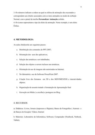 4


3. Os números indicam a ordem na qual os efeitos de animação são executados e
correspondem aos rótulos associados com os itens animados no modo de exibição
Normal, com o painel de tarefas Personalizar Animação exibido.
4. Os ícones representam o tipo de efeito de animação. Neste exemplo, é um efeito
Ênfase.




4. METODOLOGIA

As aulas obedecerão aos seguintes passos:

   a. Distribuição dos comandos do PPT-2007;

   b. Orientação dos usos dos aplicativos;

   c. Seleção das temáticas a ser trabalhadas;

   d. Seleção dos objetos a serrem inclusos nas temáticas;

   e. Orientação do uso de imagens não autorizadas na Internet;

   f. No laboratório: uso do Software PowerPoint 2007.

   g. Criação livre dos formatos em 3D e dos MOVIMENTOS e interatividades
          objetos;

   h. Organização do assunto tratado e formatação da Apresentação final

   i. Gravação em Mídia ( a escolha) e postagem em Blog.




4. RECURSOS

a. Didáticos: Livros, Jornais (impressos e Digitais), Banco de Fotografias ( Autorais e
de Bancos do Google); Vídeos; Internet

b. Materiais: Laboratório de Informática; Software; Computador (Notebook, Netbook,
Tablet);
 