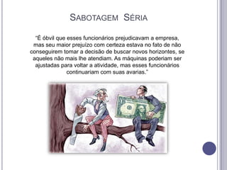 SABOTAGEM SÉRIA
“É óbvil que esses funcionários prejudicavam a empresa,
mas seu maior prejuízo com certeza estava no fato de não
conseguirem tomar a decisão de buscar novos horizontes, se
aqueles não mais lhe atendiam. As máquinas poderiam ser
ajustadas para voltar a atividade, mas esses funcionários
continuariam com suas avarias.”

 