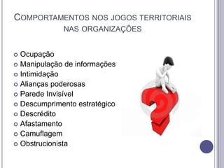 COMPORTAMENTOS NOS JOGOS TERRITORIAIS
NAS ORGANIZAÇÕES
Ocupação
 Manipulação de informações
 Intimidação
 Alianças poderosas
 Parede Invisível
 Descumprimento estratégico
 Descrédito
 Afastamento
 Camuflagem
 Obstrucionista


 