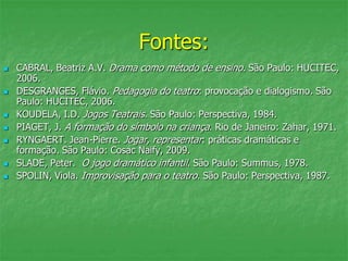 Fontes:
 CABRAL, Beatriz A.V. Drama como método de ensino. São Paulo: HUCITEC,
2006.
 DESGRANGES, Flávio. Pedagogia do teatro: provocação e dialogismo. São
Paulo: HUCITEC, 2006.
 KOUDELA, I.D. Jogos Teatrais. São Paulo: Perspectiva, 1984.
 PIAGET, J. A formação do símbolo na criança. Rio de Janeiro: Zahar, 1971.
 RYNGAERT. Jean-Pierre. Jogar, representar: práticas dramáticas e
formação. São Paulo: Cosac Naify, 2009.
 SLADE, Peter. O jogo dramático infantil. São Paulo: Summus, 1978.
 SPOLIN, Viola. Improvisação para o teatro. São Paulo: Perspectiva, 1987.
 