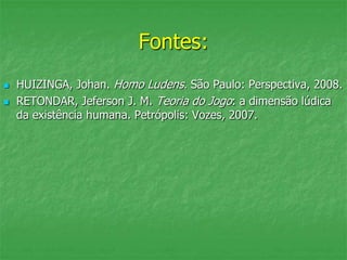 Fontes:
 HUIZINGA, Johan. Homo Ludens. São Paulo: Perspectiva, 2008.
 RETONDAR, Jeferson J. M. Teoria do Jogo: a dimensão lúdica
da existência humana. Petrópolis: Vozes, 2007.
 