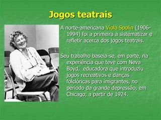 Jogos teatrais
A norte-americana Viola Spolin (1906-
1994) foi a primeira a sistematizar e
refletir acerca dos jogos teatrais.
Seu trabalho baseia-se, em parte, na
experiência que teve com Neva
Boyd, educadora que introduziu
jogos recreativos e danças
folclóricas para imigrantes, no
período da grande depressão, em
Chicago, a partir de 1924.
 