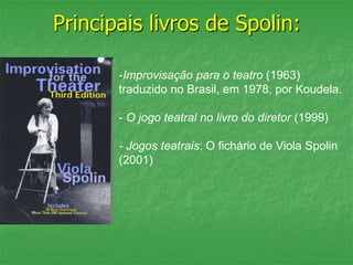 Principais livros de Spolin:
-Improvisação para o teatro (1963)
traduzido no Brasil, em 1978, por Koudela.
- O jogo teatral no livro do diretor (1999)
- Jogos teatrais: O fichário de Viola Spolin
(2001)
 