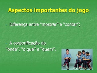 Aspectos importantes do jogo
- Diferença entre “mostrar” e “contar”;
- A corporificação do
“onde”, “o que” e “quem”.
 