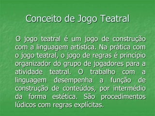 Conceito de Jogo Teatral
O jogo teatral é um jogo de construção
com a linguagem artística. Na prática com
o jogo teatral, o jogo de regras é princípio
organizador do grupo de jogadores para a
atividade teatral. O trabalho com a
linguagem desempenha a função de
construção de conteúdos, por intermédio
da forma estética. São procedimentos
lúdicos com regras explícitas.
 