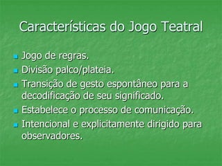Características do Jogo Teatral
 Jogo de regras.
 Divisão palco/plateia.
 Transição de gesto espontâneo para a
decodificação de seu significado.
 Estabelece o processo de comunicação.
 Intencional e explicitamente dirigido para
observadores.
 