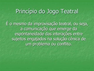 Princípio do Jogo Teatral
É o mesmo da improvisação teatral, ou seja,
a comunicação que emerge da
espontaneidade das interações entre
sujeitos engajados na solução cênica de
um problema ou conflito.
 