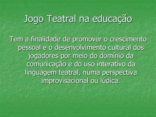 Jogo Teatral na educação
Tem a finalidade de promover o crescimento
pessoal e o desenvolvimento cultural dos
jogadores por meio do domínio da
comunicação e do uso interativo da
linguagem teatral, numa perspectiva
improvisacional ou lúdica.
 