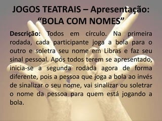 Descrição: Todos em círculo. Na primeira
rodada, cada participante joga a bola para o
outro e soletra seu nome em Libras e faz seu
sinal pessoal. Após todos terem se apresentado,
inicia-se a segunda rodada agora de forma
diferente, pois a pessoa que joga a bola ao invés
de sinalizar o seu nome, vai sinalizar ou soletrar
o nome da pessoa para quem está jogando a
bola.
JOGOS TEATRAIS – Apresentação:
“BOLA COM NOMES”
 