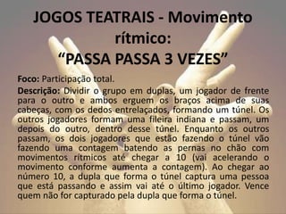 Foco: Participação total.
Descrição: Dividir o grupo em duplas, um jogador de frente
para o outro e ambos erguem os braços acima de suas
cabeças, com os dedos entrelaçados, formando um túnel. Os
outros jogadores formam uma fileira indiana e passam, um
depois do outro, dentro desse túnel. Enquanto os outros
passam, os dois jogadores que estão fazendo o túnel vão
fazendo uma contagem batendo as pernas no chão com
movimentos rítmicos até chegar a 10 (vai acelerando o
movimento conforme aumenta a contagem). Ao chegar ao
número 10, a dupla que forma o túnel captura uma pessoa
que está passando e assim vai até o último jogador. Vence
quem não for capturado pela dupla que forma o túnel.
JOGOS TEATRAIS - Movimento
rítmico:
“PASSA PASSA 3 VEZES”
 