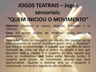 Objetivo: Observar os outros. Atenção. Encorajar a se
olharem.
Foco: Em tentar ocultar do “detetive” quem iniciou o
movimento.
Descrição: Todos os jogadores em círculo. Um jogador sai da
sala, enquanto os outros escolhem quem será o “suspeito”
que iniciará os movimentos. O jogador que está fora da sala é
chamado de volta, vai para o centro do círculo e tem que
descobrir qual o jogador é o suspeito, ou seja, aquele que
inicia os movimentos que todos estão fazendo juntos. O
suspeito pode mudar de movimento sempre que tiver
oportunidade. Quando o detetive erra ou o suspeito é
encontrado, outros dois jogadores são escolhidos.
JOGOS TEATRAIS – Jogos
sensoriais:
“QUEM INICIOU O MOVIMENTO”
 