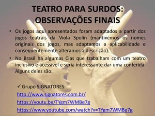 TEATRO PARA SURDOS:
OBSERVAÇÕES FINAIS
• Os jogos aqui apresentados foram adaptados a partir dos
jogos teatrais da Viola Spolin (mantivemos os nomes
originais dos jogos, mas adaptamos a aplicabilidade e
consequentemente alteramos a descrição).
• No Brasil há algumas Cias que trabalham com um teatro
inclusivo e acessível e seria interessante dar uma conferida.
Alguns deles são:
Grupo SIGNATORES:
http://www.signatores.com.br/
https://youtu.be/TYgm7WMBe7g
https://www.youtube.com/watch?v=TYgm7WMBe7g
 