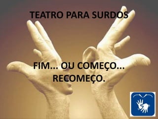 FIM... OU COMEÇO...
RECOMEÇO.
TEATRO PARA SURDOS
 