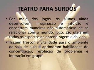 • Por meio dos jogos, os alunos ainda
desenvolvem imaginação e intuição e
encontram maneiras não automáticas de se
relacionar com o mundo, logo, são úteis em
todos os aspectos da aprendizagem e da vida.
• Trazem frescor e vitalidade para o ambiente
da sala de aula e aprimoram habilidades de
concentração, resolução de problemas e
interação em grupo.
TEATRO PARA SURDOS
 