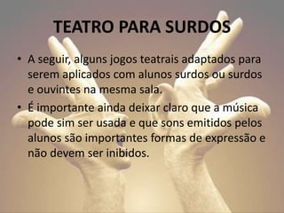 • A seguir, alguns jogos teatrais adaptados para
serem aplicados com alunos surdos ou surdos
e ouvintes na mesma sala.
• É importante ainda deixar claro que a música
pode sim ser usada e que sons emitidos pelos
alunos são importantes formas de expressão e
não devem ser inibidos.
TEATRO PARA SURDOS
 