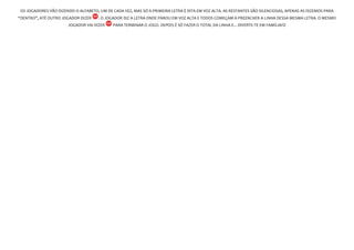 OS JOGADORES VÃO DIZENDO O ALFABETO, UM DE CADA VEZ, MAS SÓ A PRIMEIRA LETRA É DITA EM VOZ ALTA. AS RESTANTES SÃO SILENCIOSAS, APENAS AS DIZEMOS PARA
“DENTRO”, ATÉ OUTRO JOGADOR DIZER . O JOGADOR DIZ A LETRA ONDE PAROU EM VOZ ALTA E TODOS COMEÇAM A PREENCHER A LINHA DESSA MESMA LETRA. O MESMO
JOGADOR VAI DIZER PARA TERMINAR O JOGO. DEPOIS É SÓ FAZER O TOTAL DA LINHA E…DIVERTE-TE EM FAMÍLIA!
 