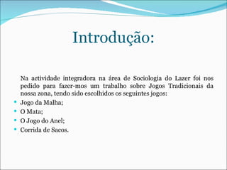 Introdução: Na actividade integradora na área de Sociologia do Lazer foi nos pedido para fazer-mos um trabalho sobre Jogos Tradicionais da nossa zona, tendo sido escolhidos os seguintes jogos: Jogo da Malha; O Mata; O Jogo do Anel; Corrida de Sacos. 