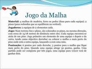 Jogo da Malha Material:  4 malhas de madeira, ferro ou pedra (duas para cada equipa); 2 pinos (paus redondos que se equilibrem na vertical). Jogadores:  2 equipas de 2 elementos cada.  Jogo:  Num terreno liso e plano, são colocados os pinos, na mesma direcção, com cerca de 15/18 metros de distância entre eles. Cada equipa encontra-se atrás de um pino. Joga primeiro um elemento de uma equipa e depois o da outra, tendo como objectivo derrubar ou colocar a malha o mais perto do pino onde está a outra equipa, lançando-a com uma mão. Pontuação:  6 pontos por cada derrube, 3 pontos para a malha que fique mais perto do pino. Quando uma equipa atinge 30 pontos, ganha. Uma partida pode ser composta por três jogos, uma equipa para vencer terá de ganhar dois. 