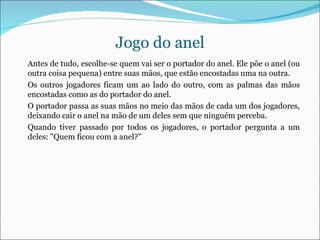 Jogo do anel Antes de tudo, escolhe-se quem vai ser o portador do anel. Ele põe o anel (ou outra coisa pequena) entre suas mãos, que estão encostadas uma na outra. Os outros jogadores ficam um ao lado do outro, com as palmas das mãos encostadas como as do portador do anel. O portador passa as suas mãos no meio das mãos de cada um dos jogadores, deixando cair o anel na mão de um deles sem que ninguém perceba. Quando tiver passado por todos os jogadores, o portador pergunta a um deles: "Quem ficou com a anel?" 