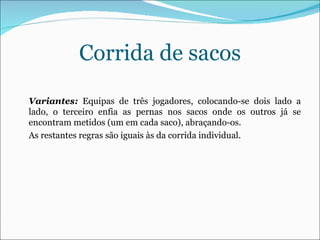 Corrida de sacos Variantes:  Equipas de três jogadores, colocando-se dois lado a lado, o terceiro enfia as pernas nos sacos onde os outros já se encontram metidos (um em cada saco), abraçando-os.  As restantes regras são iguais às da corrida individual.  