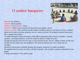 O senhor barqueiro
Material: Os meninos.
Terreno: Espaço grande.
Número de participantes: Vários.
Objectivo: Obter o maior número de elementos para ganhar a prova.
Desenvolvimento: Dois meninos de mãos dadas escolhem cada um, um nome: de frutos, animais,
países ou de outra coisa que quiserem, sem os outros ouvirem. Os restantes meninos fazem uma
fila e cantam uma canção:
-Ó senhor Barqueiro deixe-me passar, tenho filhos pequeninos não os posso sustentar..., passará
,passará , mas algum deixará, se não for a mãe da frente é o filho lá de trás.
Quando passam por baixo do arco que os dois meninos fazem, fica lá o último menino da fila. Este
escolhe um dos nomes que eles propõem e fica atrás do menino que tiver o nome que ele
escolheu.
Quando tiverem todos escolhido formam dois grupos, conforme os nomes escolhidos.
De seguida fazem um risco no chão, a dividir os grupos , dão as mãos e puxam na direcção do seu
grupo.
O grupo que passar o risco perde o jogo.
 