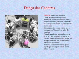 Dança das Cadeiras
Material: cadeiras e um rádio.
Grupo de no mínimo 5 pessoas.
Forme um círculo de cadeiras, com os
assentos voltados para fora, com tantas
cadeiras quantos forem os participantes
menos uma.
Coloque música a tocar e peça que os
participantes "dancem" ao redor das
cadeiras.
Quando desligar o som, cada pessoa
deve procurar uma cadeira no círculo;
como o número de cadeiras é menor que
o de participantes, um ficará de fora;
este sai da brincadeira.
Tire uma cadeira e recomece; ganha
aquele que conseguir sentar - se na
última cadeira.
 