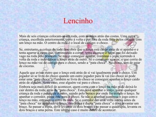 Lencinho
Mais de seis crianças colocam-se em roda, com as mãos atrás das costas. Uma outra
criança, escolhida anteriormente, corre à volta e por fora da roda feita pelos colegas com
um lenço na mão. O centro da roda é o local de castigo: o choco.
Se, entretanto, o colega da roda descobrir que o lenço está caído atrás de si apanha-o e
tenta agarrar o outro que, continuando a correr, tenta alcançar o lugar que foi deixado
vago na roda pelo primeiro. Se não o conseguir agarrar, continua o jogo, correndo à
volta da roda e indo deixar o lenço atrás de outro. Se o conseguir agarrar, o que corria de
lenço na mão vai de castigo para o choco, sendo a “pata choca”. No choco, tem de estar
de cócoras.
Aquele que avisar outro que o lenço está atrás de si vai igualmente para o choco. Um
jogador só se livra do choco quando um outro jogador para lá vai (no choco só pode
estar uma “pata choca”). Também se livra do choco se conseguir apanhar o lenço caído
atrás de alguém. Neste caso, esse alguém vai para o choco.
Embora seja mais difícil de acontecer, quem corre com o lenço na mão pode deixá-lo
cair dentro da roda, atrás da “pata choca”. Esta deve apanhar o lenço, como qualquer
criança da roda e perseguir o outro, saindo pelo buraco por onde foi atirado o lenço. Se
apanhar o corredor, passa este para o choco. Se não o apanhar, continua o jogo com o
lenço na mão, entrando o outro na roda. Se o corredor der uma volta inteira antes da
“pata choca” ter apanhado o lenço, esta passa a dupla “pata choca” e deve levantar um
braço. Se passar a tripla, deve levantar os dois braços e se passar a quádrupla, levanta os
dois braços e uma perna. Este último caso é muito difícil de acontecer.
 